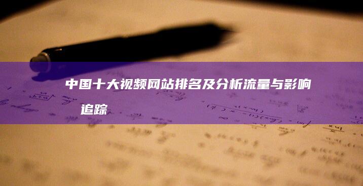 中国十大视频网站排名及分析：流量与影响力追踪